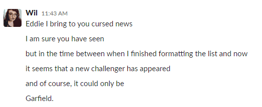 Screenshot of a DM between Wil (editor) and Eddie that reads:
"Wil  11:43 AM
Eddie I bring to you cursed news
I am sure you have seen
but in the time between when I finished formatting the list and now
it seems that a new challenger has appeared
and of course, it could only be
Garfield."